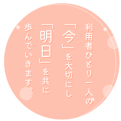 利用者ひとり一人の「今」を大切にし「明日」を共に歩んでいきます